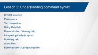 © Global Knowledge Training LLC. All rights reserved. Page 11
Lesson 2: Understanding command syntax
Cmdlet structure
Parameters
Tab completion
Using Get-Help
Demonstration: Viewing help
Interpreting the help syntax
Updating help
About files
Demonstration: Using About files
 