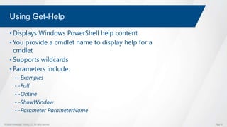 © Global Knowledge Training LLC. All rights reserved. Page 15
Using Get-Help
• Displays Windows PowerShell help content
• You provide a cmdlet name to display help for a
cmdlet
• Supports wildcards
• Parameters include:
• -Examples
• -Full
• -Online
• -ShowWindow
• -Parameter ParameterName
 