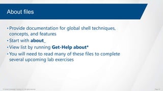 © Global Knowledge Training LLC. All rights reserved. Page 18
About files
• Provide documentation for global shell techniques,
concepts, and features
• Start with about_
• View list by running Get-Help about*
• You will need to read many of these files to complete
several upcoming lab exercises
 