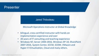 © Global Knowledge Training LLC. All rights reserved. Page 2
Presenter
Jared Thibodeau
Microsoft Operations Instructor at Global Knowledge
• bilingual, cross-certified instructor with hands-on
implementation experience and over
• 20 years of IT consulting and teaching experience
• Windows NT, Server 2000-2016, Windows XP-10, SharePoint
2007-2016, System Center, SCCM, SCOM, VMware and
Hyper-V Virtualization, Cloud and many others.
 