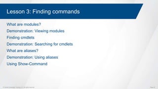 © Global Knowledge Training LLC. All rights reserved. Page 20
Lesson 3: Finding commands
What are modules?
Demonstration: Viewing modules
Finding cmdlets
Demonstration: Searching for cmdlets
What are aliases?
Demonstration: Using aliases
Using Show-Command
 