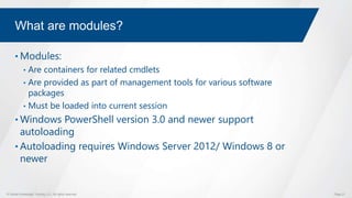 © Global Knowledge Training LLC. All rights reserved. Page 21
What are modules?
• Modules:
• Are containers for related cmdlets
• Are provided as part of management tools for various software
packages
• Must be loaded into current session
• Windows PowerShell version 3.0 and newer support
autoloading
• Autoloading requires Windows Server 2012/ Windows 8 or
newer
 