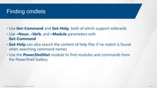 © Global Knowledge Training LLC. All rights reserved. Page 23
Finding cmdlets
• Use Get-Command and Get-Help, both of which support wildcards
• Use –Noun, –Verb, and –Module parameters with
Get-Command
• Get-Help can also search the content of help files if no match is found
when searching command names
• Use the PowerShellGet module to find modules and commands from
the PowerShell Gallery
 