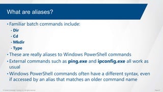 © Global Knowledge Training LLC. All rights reserved. Page 25
What are aliases?
• Familiar batch commands include:
• Dir
• Cd
• Mkdir
• Type
• These are really aliases to Windows PowerShell commands
• External commands such as ping.exe and ipconfig.exe all work as
usual
• Windows PowerShell commands often have a different syntax, even
if accessed by an alias that matches an older command name
 