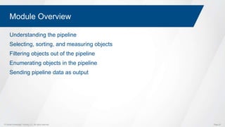© Global Knowledge Training LLC. All rights reserved. Page 29
Module Overview
Understanding the pipeline
Selecting, sorting, and measuring objects
Filtering objects out of the pipeline
Enumerating objects in the pipeline
Sending pipeline data as output
 