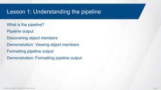 © Global Knowledge Training LLC. All rights reserved. Page 30
Lesson 1: Understanding the pipeline
What is the pipeline?
Pipeline output
Discovering object members
Demonstration: Viewing object members
Formatting pipeline output
Demonstration: Formatting pipeline output
 