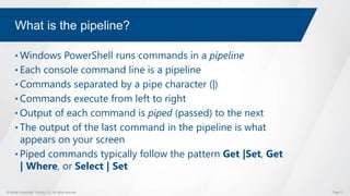 © Global Knowledge Training LLC. All rights reserved. Page 31
What is the pipeline?
• Windows PowerShell runs commands in a pipeline
• Each console command line is a pipeline
• Commands separated by a pipe character (|)
• Commands execute from left to right
• Output of each command is piped (passed) to the next
• The output of the last command in the pipeline is what
appears on your screen
• Piped commands typically follow the pattern Get |Set, Get
| Where, or Select | Set
 