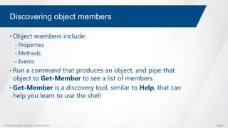 © Global Knowledge Training LLC. All rights reserved. Page 33
Discovering object members
• Object members include:
• Properties
• Methods
• Events
• Run a command that produces an object, and pipe that
object to Get-Member to see a list of members
• Get-Member is a discovery tool, similar to Help, that can
help you learn to use the shell
 