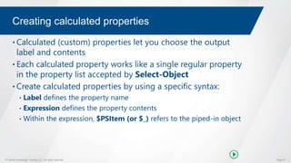 © Global Knowledge Training LLC. All rights reserved. Page 37
Creating calculated properties
• Calculated (custom) properties let you choose the output
label and contents
• Each calculated property works like a single regular property
in the property list accepted by Select-Object
• Create calculated properties by using a specific syntax:
• Label defines the property name
• Expression defines the property contents
• Within the expression, $PSItem (or $_) refers to the piped-in object
 