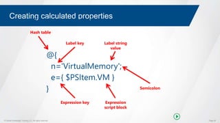 © Global Knowledge Training LLC. All rights reserved. Page 38
Creating calculated properties
@{
n='VirtualMemory';
e={ $PSItem.VM }
}
Hash table
Label key Label string
value
Expression key Expression
script block
Semicolon
Calculated property hash table
 