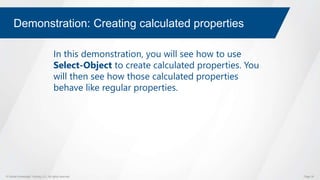© Global Knowledge Training LLC. All rights reserved. Page 39
Demonstration: Creating calculated properties
In this demonstration, you will see how to use
Select-Object to create calculated properties. You
will then see how those calculated properties
behave like regular properties.
 