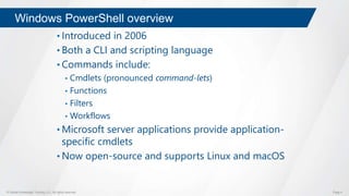 © Global Knowledge Training LLC. All rights reserved. Page 4
Windows PowerShell overview
• Introduced in 2006
• Both a CLI and scripting language
• Commands include:
• Cmdlets (pronounced command-lets)
• Functions
• Filters
• Workflows
• Microsoft server applications provide application-
specific cmdlets
• Now open-source and supports Linux and macOS
 