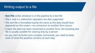 © Global Knowledge Training LLC. All rights reserved. Page 41
Writing output to a file
• Out-File writes whatever is in the pipeline to a text file
• The > and >> redirection operators are also supported
• The text file is formatted exactly the same as the data would have
appeared on the screen―no conversion to another form occurs
• Unless the data has been converted to another form, the resulting text
file is usually suitable for viewing only by a person
• As you start to build more complex commands, you need to keep
track of what the pipeline contains at each step
 