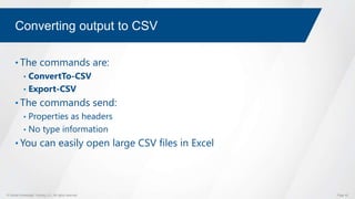 © Global Knowledge Training LLC. All rights reserved. Page 42
Converting output to CSV
• The commands are:
• ConvertTo-CSV
• Export-CSV
• The commands send:
• Properties as headers
• No type information
• You can easily open large CSV files in Excel
 