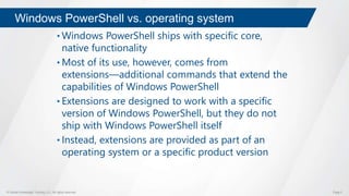 © Global Knowledge Training LLC. All rights reserved. Page 5
Windows PowerShell vs. operating system
• Windows PowerShell ships with specific core,
native functionality
• Most of its use, however, comes from
extensions―additional commands that extend the
capabilities of Windows PowerShell
• Extensions are designed to work with a specific
version of Windows PowerShell, but they do not
ship with Windows PowerShell itself
• Instead, extensions are provided as part of an
operating system or a specific product version
 