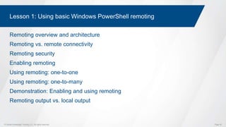 © Global Knowledge Training LLC. All rights reserved. Page 50
Lesson 1: Using basic Windows PowerShell remoting
Remoting overview and architecture
Remoting vs. remote connectivity
Remoting security
Enabling remoting
Using remoting: one-to-one
Using remoting: one-to-many
Demonstration: Enabling and using remoting
Remoting output vs. local output
 