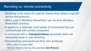 © Global Knowledge Training LLC. All rights reserved. Page 52
Remoting vs. remote connectivity
• Remoting is the name of a specific feature that utilizes a specific
service and protocol
• When used in Windows PowerShell, use the term Windows
PowerShell remoting
• It applies to a relatively small subset of commands that can
communicate with remote computers
• A command with a –ComputerName parameter does not
necessarily mean it uses remoting
• Nonremoting commands use their own protocols:
• RPCs, which include WMI
• Remote Registry Service (for example, Get-Process)
 