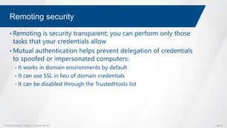 © Global Knowledge Training LLC. All rights reserved. Page 53
Remoting security
• Remoting is security transparent; you can perform only those
tasks that your credentials allow
• Mutual authentication helps prevent delegation of credentials
to spoofed or impersonated computers:
• It works in domain environments by default
• It can use SSL in lieu of domain credentials
• It can be disabled through the TrustedHosts list
 