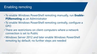 © Global Knowledge Training LLC. All rights reserved. Page 55
Enabling remoting
• To enable Windows PowerShell remoting manually, run Enable-
PSRemoting as an Administrator
• To enable Windows PowerShell remoting centrally, configure a
GPO
• There are restrictions on client computers where a network
connection is set to Public
• Windows Server 2012 and later enable Windows PowerShell
remoting by default; no further steps are needed
 