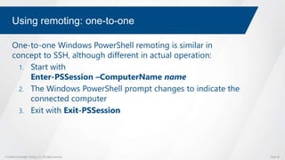 © Global Knowledge Training LLC. All rights reserved. Page 56
Using remoting: one-to-one
One-to-one Windows PowerShell remoting is similar in
concept to SSH, although different in actual operation:
1. Start with
Enter-PSSession –ComputerName name
2. The Windows PowerShell prompt changes to indicate the
connected computer
3. Exit with Exit-PSSession
 
