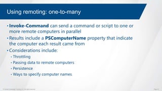 © Global Knowledge Training LLC. All rights reserved. Page 57
Using remoting: one-to-many
• Invoke-Command can send a command or script to one or
more remote computers in parallel
• Results include a PSComputerName property that indicate
the computer each result came from
• Considerations include:
• Throttling
• Passing data to remote computers
• Persistence
• Ways to specify computer names
 