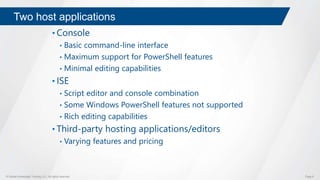 © Global Knowledge Training LLC. All rights reserved. Page 6
Two host applications
• Console
• Basic command-line interface
• Maximum support for PowerShell features
• Minimal editing capabilities
• ISE
• Script editor and console combination
• Some Windows PowerShell features not supported
• Rich editing capabilities
• Third-party hosting applications/editors
• Varying features and pricing
 