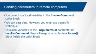 © Global Knowledge Training LLC. All rights reserved. Page 62
Sending parameters to remote computers
• You cannot use local variables in the Invoke-Command
script block
• You can pass data. However, you must use a specific
technique
• Pass local variables to the –ArgumentList parameter of
Invoke-Command; they will map to variables in a Param()
block inside the script block
 