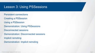 © Global Knowledge Training LLC. All rights reserved. Page 64
Lesson 3: Using PSSessions
Persistent connections
Creating a PSSession
Using a PSSession
Demonstration: Using PSSessions
Disconnected sessions
Demonstration: Disconnected sessions
Implicit remoting
Demonstration: Implicit remoting
 