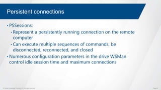 © Global Knowledge Training LLC. All rights reserved. Page 65
Persistent connections
• PSSessions:
• Represent a persistently running connection on the remote
computer
• Can execute multiple sequences of commands, be
disconnected, reconnected, and closed
• Numerous configuration parameters in the drive WSMan
control idle session time and maximum connections
 