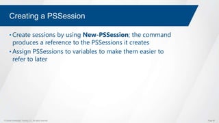 © Global Knowledge Training LLC. All rights reserved. Page 66
Creating a PSSession
• Create sessions by using New-PSSession; the command
produces a reference to the PSSessions it creates
• Assign PSSessions to variables to make them easier to
refer to later
 