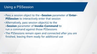 © Global Knowledge Training LLC. All rights reserved. Page 67
Using a PSSession
• Pass a session object to the –Session parameter of Enter-
PSSession to interactively enter that session
• Alternatively, pass session object(s) to the
–Session parameter of Invoke-Command to
run a command against those PSSessions
• The PSSessions remain open and connected after you are
finished, leaving them ready for additional use
 