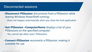 © Global Knowledge Training LLC. All rights reserved. Page 69
Disconnected sessions
• Disconnect-PSSession disconnects from a PSSession while
leaving Windows PowerShell running:
• Does not happen automatically when you close the host application
• Get-PSSession –ComputerName displays a list of your
PSSessions on the specified computer:
• You cannot see other users’ PSSessions
• Connect-PSSession reconnects a PSSession, making it
available for use
 