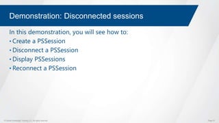 © Global Knowledge Training LLC. All rights reserved. Page 70
Demonstration: Disconnected sessions
In this demonstration, you will see how to:
• Create a PSSession
• Disconnect a PSSession
• Display PSSessions
• Reconnect a PSSession
 