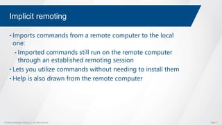 © Global Knowledge Training LLC. All rights reserved. Page 71
Implicit remoting
• Imports commands from a remote computer to the local
one:
• Imported commands still run on the remote computer
through an established remoting session
• Lets you utilize commands without needing to install them
• Help is also drawn from the remote computer
 