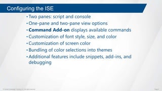 © Global Knowledge Training LLC. All rights reserved. Page 9
Configuring the ISE
• Two panes: script and console
• One-pane and two-pane view options
• Command Add-on displays available commands
• Customization of font style, size, and color
• Customization of screen color
• Bundling of color selections into themes
• Additional features include snippets, add-ins, and
debugging
 