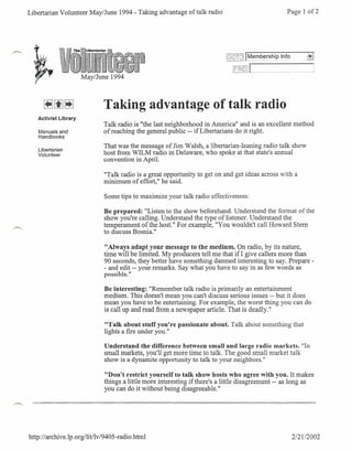 Libertarian Volunteer May/June 1994 - Taking advantage of talk radio                                          Page 1 of2




                                                                               r:.::';;:-";'
                                                                               LI::'I~~~~j   ~"_,
                                                                                               ..""..". "."""."..
                                                                                                            . "."""" " "._"" ".
                      May/June 1994



                               Taking advantage of talk radio
   Activist Library
                              Talk radio is "the last neighborhood in America" and is an excellent method
   Manuals and                of reaching the general public -- if Libertarians do it right.
   Handbooks

                              That was the message of Jim Walsh, a libertarian-leaning radio talk show
   Libertarian
   Volunteer                  host from WILM radio in Delaware, who spoke at that state's annual
                              convention in April.

                              "Talk radio is a great opportunity to get on and get ideas across with a
                              minimum of effort," he said.

                               Some tips to maximize your talk radio effectiveness:

                               Be prepared: "Listen to the show beforehand. Understand the format of the
                               show you're calling. Understand the type of listener. Understand the
                               temperament of the host." For example, "You wouldn't call Howard Stem
                               to discuss Bosnia."

                               "Always adapt your message to the medium. On radio, by its nature,
                               time will be limited. My producers tell me that if! give callers more than
                               90 seconds, they better have something damned interesting to say. Prepare -
                               - and edit -- your remarks. Say what you have to say in as few words as
                               possible."

                               Be interesting: "Remember talk radio is primarily an entertainment
                               medium. This doesn't mean you can't discuss serious issues -- but it does
                               mean you have to be entertaining. For example, the worst thing you can do
                               is call up.and read from a newspaper article. That isdeadly."

                               "Talk about stuff you're passionate about. Talk about something that
                               lights a fire under you."

                               Understand the difference between small and large radio markets. "In
                               small markets, you'll get more time to talk. The good small market talk
                               show is a dynamite opportunity to talk to your neighbors."

                               "Don't restrict yourself to talk show hosts who agree with you. It makes
                               things a little more interesting ifthere's a little disagreement -- as long as
                               you can do it without being disagreeable."




http://archive.lp.org/litllv/9405-radio.html                                                                     212112002
 