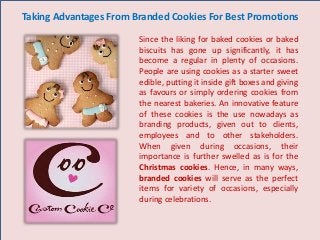 Taking Advantages From Branded Cookies For Best Promotions
Since the liking for baked cookies or baked
biscuits has gone up significantly, it has
become a regular in plenty of occasions.
People are using cookies as a starter sweet
edible, putting it inside gift boxes and giving
as favours or simply ordering cookies from
the nearest bakeries. An innovative feature
of these cookies is the use nowadays as
branding products, given out to clients,
employees and to other stakeholders.
When given during occasions, their
importance is further swelled as is for the
Christmas cookies. Hence, in many ways,
branded cookies will serve as the perfect
items for variety of occasions, especially
during celebrations.
 