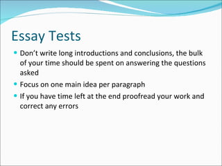 Essay Tests  Don’t write long introductions and conclusions, the bulk of your time should be spent on answering the questions asked Focus on one main idea per paragraph If you have time left at the end proofread your work and correct any errors 