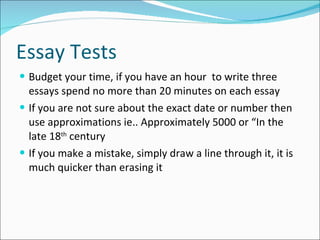 Essay Tests Budget your time, if you have an hour  to write three essays spend no more than 20 minutes on each essay If you are not sure about the exact date or number then use approximations ie.. Approximately 5000 or “In the late 18 th  century If you make a mistake, simply draw a line through it, it is much quicker than erasing it 