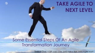 Some Essential Steps Of An Agile
Transformation Journey
TAKE AGILE TO
NEXT LEVEL
Saikat Das - CSP, CSD, CSM, DAD-Yellow Belt, SAFe AgilIst, KMP I
 