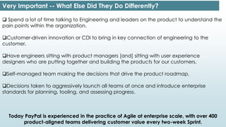 Very Important -- What Else Did They Do Differently?
 Spend a lot of time talking to Engineering and leaders on the product to understand the
pain points within the organization.
Customer-driven innovation or CDI to bring in key connection of engineering to the
customer.
Have engineers sitting with product managers [and] sitting with user experience
designers who are putting together and building the products for our customers.
Self-managed team making the decisions that drive the product roadmap.
Decisions taken to aggressively launch all teams at once and introduce enterprise
standards for planning, tooling, and assessing progress.
Today PayPal is experienced in the practice of Agile at enterprise scale, with over 400
product-aligned teams delivering customer value every two-week Sprint.
 