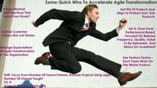 Set A Clear Goal -
Performance Based,
Focused On Release
Frequency, Quality, Value
To Be Delivered , And
Return On Investment
Adopt Minimal
Best Practices That
Serve Your Goals?
Manage Expectations
Of Agile Transformation
In The Organization
Some Quick Wins To Accelerate Agile Transformation
Get Rid Of Projects And
Align To Product And Sub
Products
Use Feature Teams –
Each Team Work On
The Whole Product
Shift Focus From Number Of Teams Trained, Number Projects Using Agile,
Number Of Classes Taught
TO 
Amount Of Values Delivered
Deliver Customer
Values Not Just Stories
 