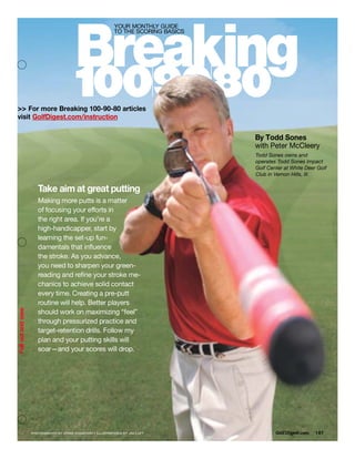 Breaking
                                              YOUR MONTHLY GUIDE
                                              TO THE SCORING BASICS




                          1009080
>> For more Breaking 100-90-80 articles
visit GolfDigest.com/instruction

                                                                      By Todd Sones
                                                                      with Peter McCleery
                                                                      Todd Sones owns and
                                                                      operates Todd Sones Impact
                                                                      Golf Center at White Deer Golf
                                                                      Club in Vernon Hills, Ill.


       Take aim at great putting
       Making more putts is a matter
       of focusing your efforts in
       the right area. If you’re a
       high-handicapper, start by
       learning the set-up fun-
       damentals that influence
       the stroke. As you advance,
       you need to sharpen your green-
       reading and refine your stroke me-
       chanics to achieve solid contact
       every time. Creating a pre-putt
       routine will help. Better players
       should work on maximizing “feel”
       through pressurized practice and
       target-retention drills. Follow my
       plan and your putting skills will
       soar—and your scores will drop.




    PHOTOGRAPHS BY CHRIS STANFORD • ILLUSTRATIONS BY JIM LUFT                 Golf Digest .com   187
 