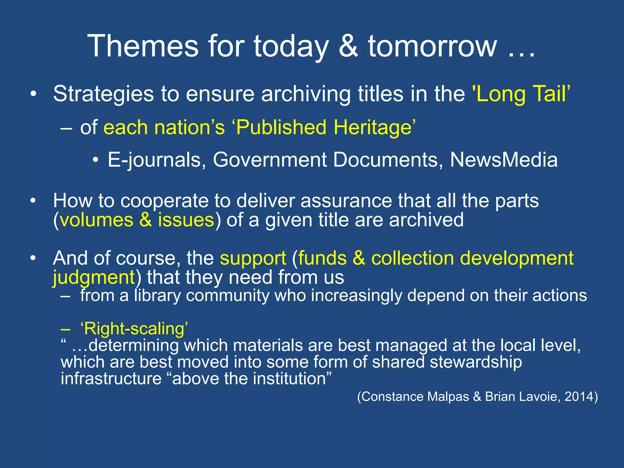 • Strategies to ensure archiving titles in the 'Long Tail’
– of each nation’s ‘Published Heritage’
• E-journals, Government Documents, NewsMedia
• How to cooperate to deliver assurance that all the parts
(volumes & issues) of a given title are archived
• And of course, the support (funds & collection development
judgment) that they need from us
– from a library community who increasingly depend on their actions
– ‘Right-scaling’
“ …determining which materials are best managed at the local level,
which are best moved into some form of shared stewardship
infrastructure “above the institution”
(Constance Malpas & Brian Lavoie, 2014)
Themes for today & tomorrow …
 