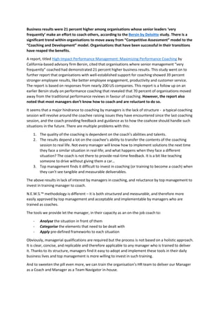 Business results were 21 percent higher among organisations whose senior leaders ‘very
frequently’ make an effort to coach others, according to the Bersin by Deloitte study. There is a
significant trend within organisations to move away from “Competitive Assessment” model to the
“Coaching and Development” model. Organisations that have been successful in their transitions
have reaped the benefits.
A report, titled High-Impact Performance Management: Maximizing Performance Coaching by
California-based advisory firm Bersin, cited that organisations where senior management “very
frequently” coached had demonstrated 21 percent higher business results. This study went on to
further report that organisations with well-established support for coaching showed 39 percent
stronger employee results, like better employee engagement, productivity and customer service.
The report is based on responses from nearly 200 US companies. This report is a follow up on an
earlier Bersin study on performance coaching that revealed that 70 percent of organisations moved
away from the traditional performance reviews in favour of coaching. However, the report also
noted that most managers don’t know how to coach and are reluctant to do so.
It seems that a major hindrance to coaching by managers is the lack of structure - a typical coaching
session will revolve around the coachee raising issues they have encountered since the last coaching
session, and the coach providing feedback and guidance as to how the coahcee should handle such
situations in the future. There are multiple problems with this:
1. The quality of the coaching is dependent on the coach’s abilities and talents.
2. The results depend a lot on the coachee’s ability to transfer the contents of the coaching
session to real life. Not every manager will know how to implement solutions the next time
they face a similar situation in real-life; and what happens when they face a different
situation? The coach is not there to provide real-time feedback. It is a bit like teaching
someone to drive without giving them a car…
3. Top management finds it difficult to invest in coaching (or training to become a coach) when
they can’t see tangible and measurable deliverables.
The above results in lack of interest by managers in coaching, and reluctance by top management to
invest in training manager to coach.
N.E.W.S.™ methodology is different – it is both structured and measurable, and therefore more
easily approved by top management and acceptable and implementable by managers who are
trained as coaches.
The tools we provide let the manager, in their capacity as an on-the-job coach to:
- Analyse the situation in front of them
- Categorise the elements that need to be dealt with
- Apply pre-defined frameworks to each situation
Obviously, managerial qualifications are required but the process is not based on a holistic approach.
It is clear, concise, and replicable and therefore applicable to any manager who is trained to deliver
it. Thanks to its structure, managers find it easy to adopt and implement these tools in their daily
business lives and top management is more willing to invest in such training.
And to sweeten the pill even more, we can train the organisation’s HR team to deliver our Manager
as a Coach and Manager as a Team Navigator in-house.
 