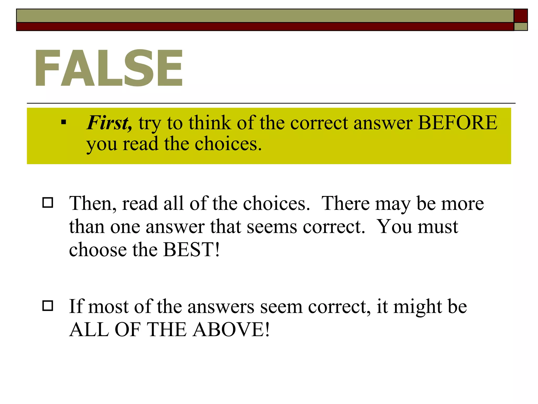 FALSE First,  try to think of the correct answer BEFORE you read the choices. Then, read all of the choices.  There may be more than one answer that seems correct.  You must choose the BEST! If most of the answers seem correct, it might be ALL OF THE ABOVE! 