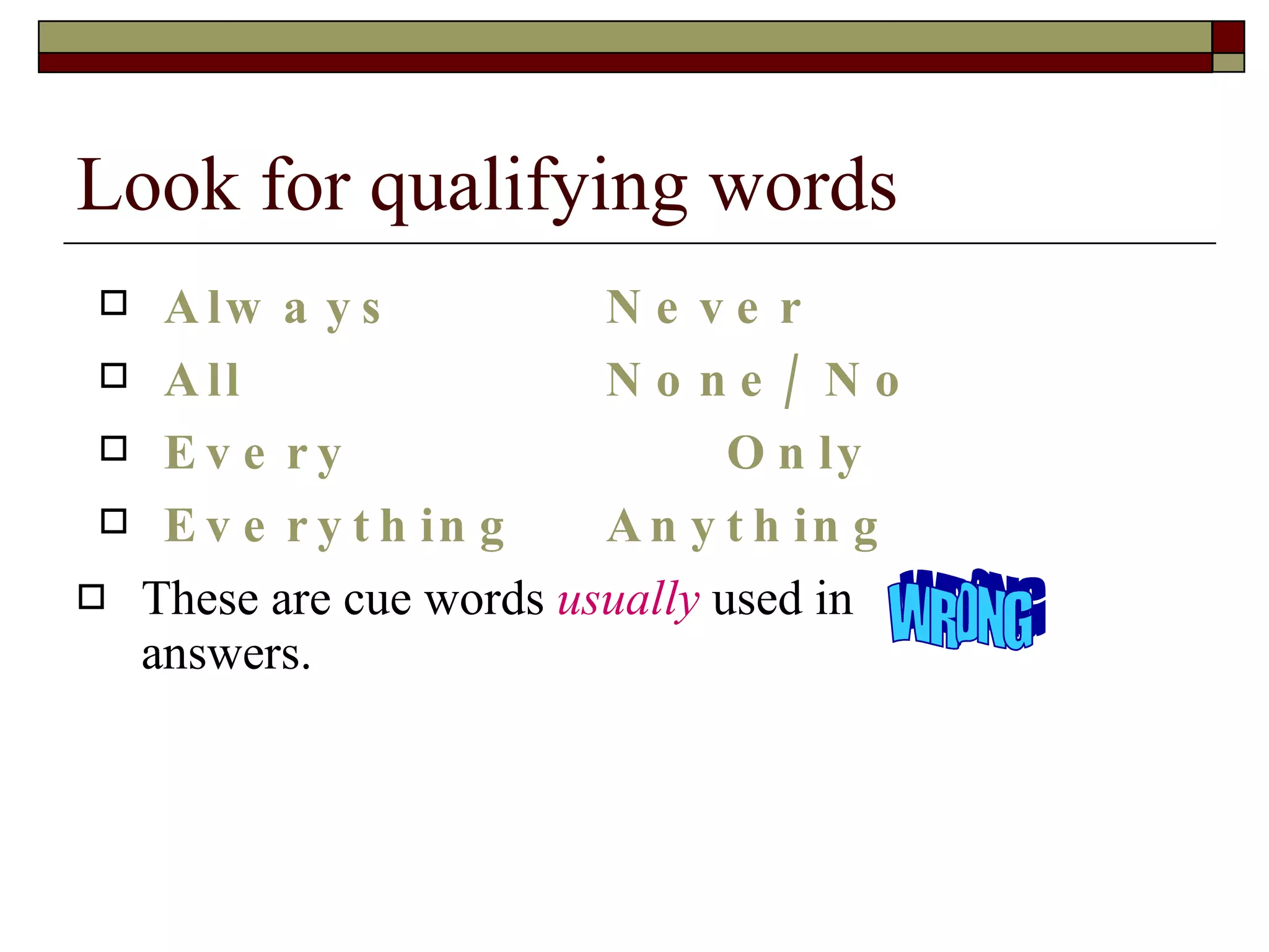 Look for qualifying words Always Never All None/ No Every   Only Everything Anything These are cue words  usually  used in  answers. WRONG 