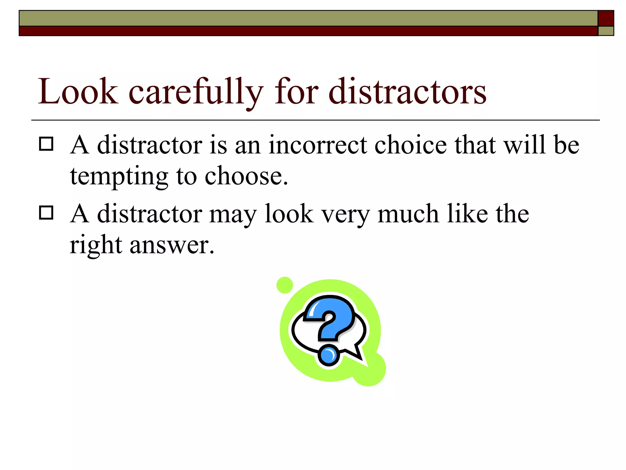 Look carefully for distractors A distractor is an incorrect choice that will be tempting to choose. A distractor may look very much like the right answer. 