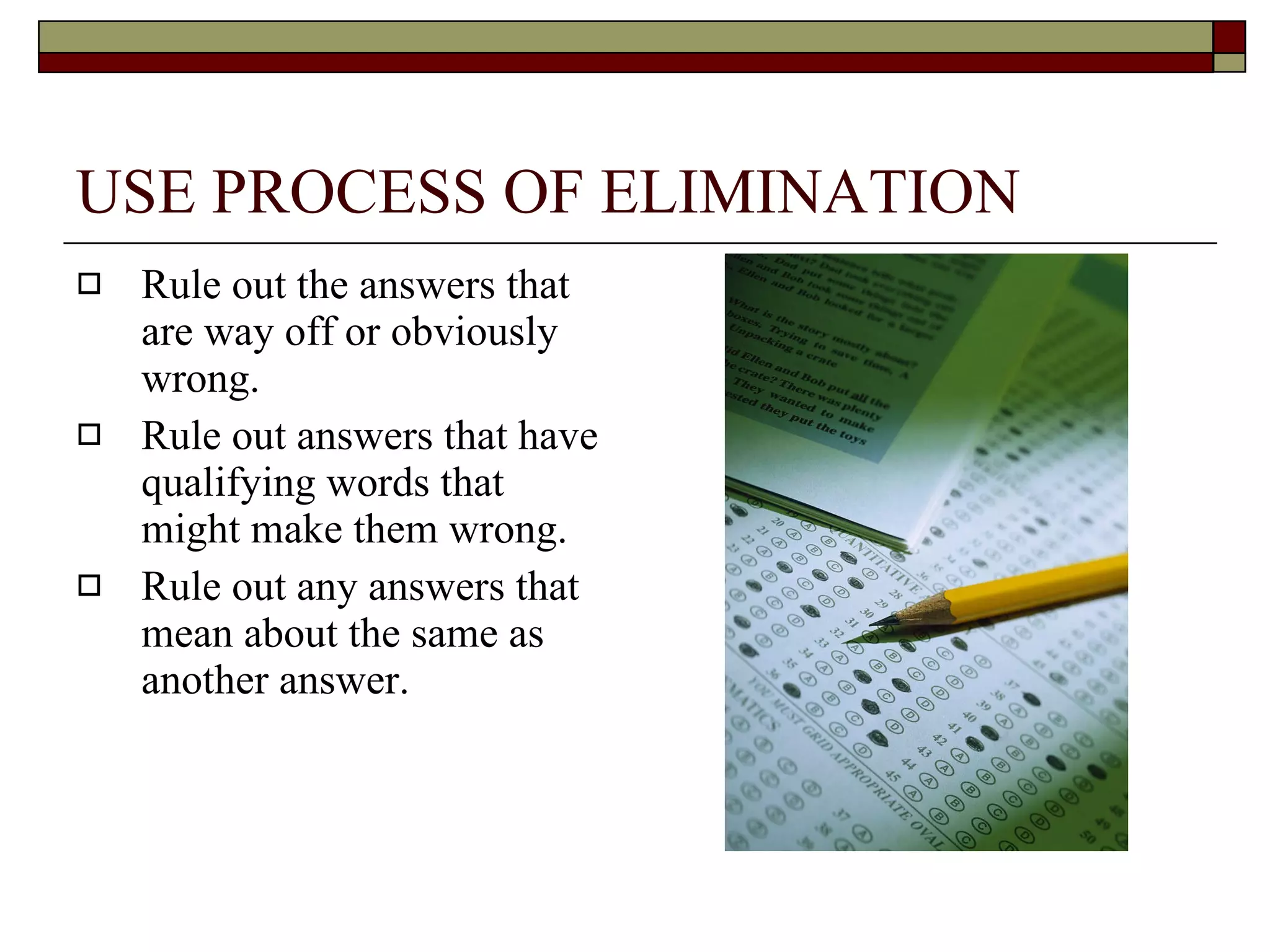 USE PROCESS OF ELIMINATION Rule out the answers that are way off or obviously wrong. Rule out answers that have qualifying words that might make them wrong. Rule out any answers that mean about the same as another answer. 