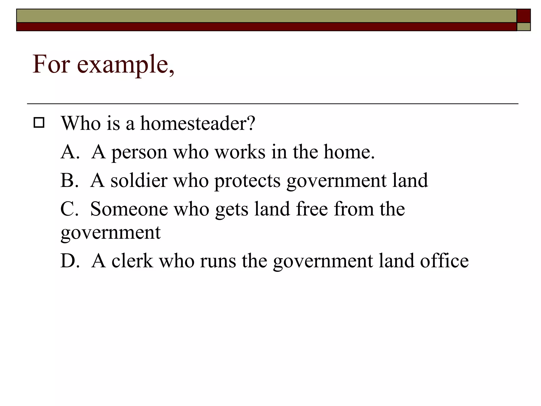 For example, Who is a homesteader? A.  A person who works in the home. B.  A soldier who protects government land C.  Someone who gets land free from the government D.  A clerk who runs the government land office 